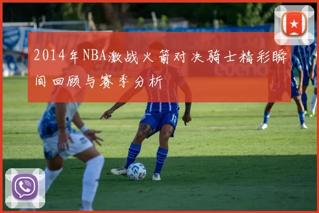 2014年NBA激战火箭对决骑士精彩瞬间回顾与赛季分析