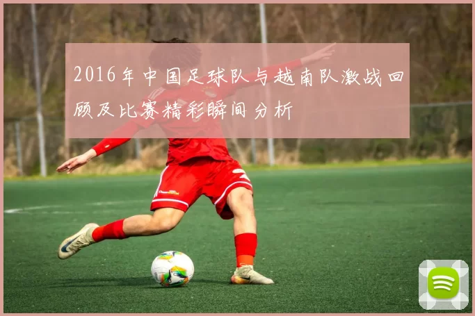 2016年中国足球队与越南队激战回顾及比赛精彩瞬间分析