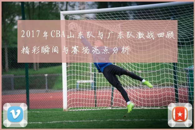 2017年CBA山东队与广东队激战回顾精彩瞬间与赛场亮点分析