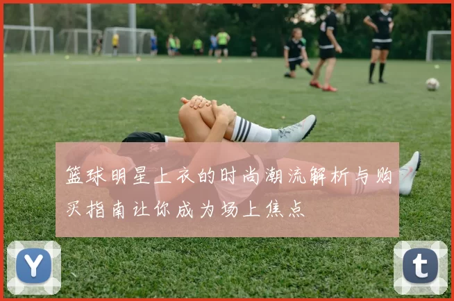 篮球明星上衣的时尚潮流解析与购买指南让你成为场上焦点