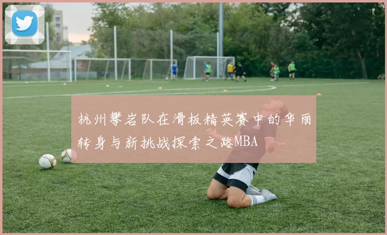 杭州攀岩队在滑板精英赛中的华丽转身与新挑战探索之路MBA