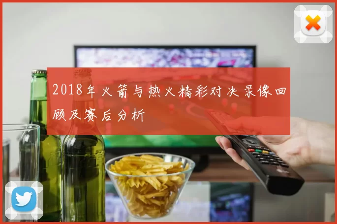 2018年火箭与热火精彩对决录像回顾及赛后分析