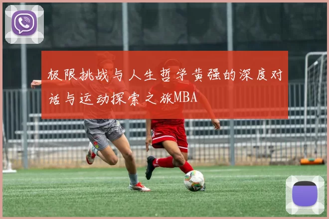 极限挑战与人生哲学黄强的深度对话与运动探索之旅MBA