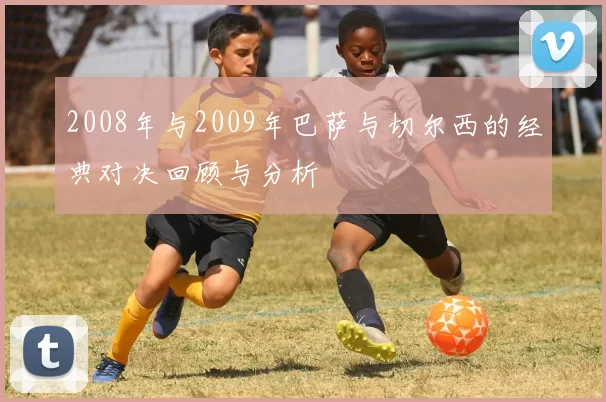 2008年与2009年巴萨与切尔西的经典对决回顾与分析