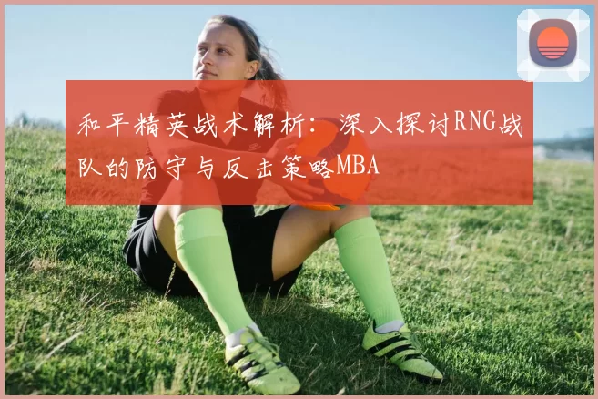 和平精英战术解析：深入探讨RNG战队的防守与反击策略MBA