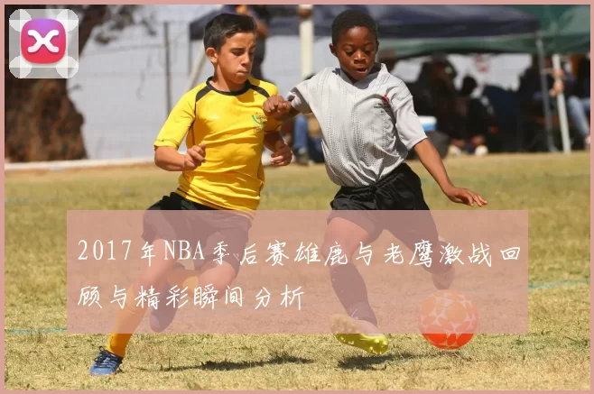 2017年NBA季后赛雄鹿与老鹰激战回顾与精彩瞬间分析