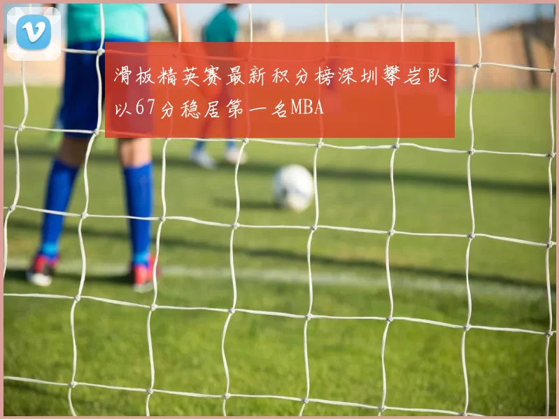 滑板精英赛最新积分榜深圳攀岩队以67分稳居第一名MBA