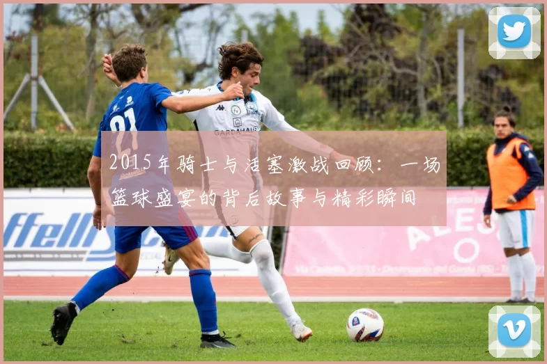 2015年骑士与活塞激战回顾：一场篮球盛宴的背后故事与精彩瞬间
