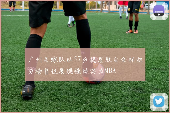 广州足球队以57分稳居联合会杯积分榜首位展现强劲实力MBA