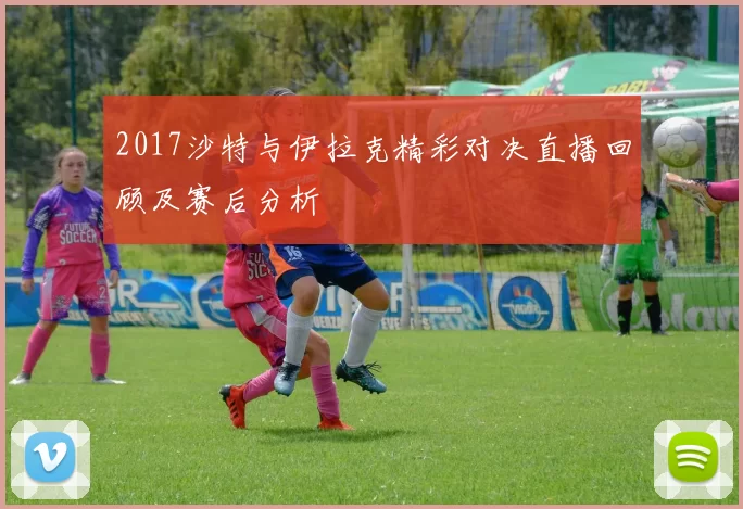 2017沙特与伊拉克精彩对决直播回顾及赛后分析