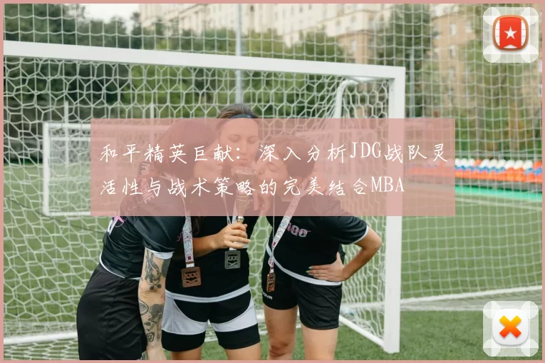 和平精英巨献：深入分析JDG战队灵活性与战术策略的完美结合MBA